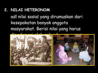 2. NILAI HETERONOM
adl nilai sosial yang dirumuskan dari
kesepakatan banyak anggota
masyarakat. Berisi nilai yang harus
dipedomani oleh seluruh warga masy.
 