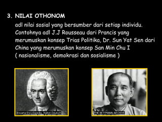 3. NILAI OTHONOM
adl nilai sosial yang bersumber dari setiap individu.
Contohnya adl J.J Rousseau dari Prancis yang
merumuskan konsep Trias Politika, Dr. Sun Yat Sen dari
China yang merumuskan konsep San Min Chu I
( nasionalisme, demokrasi dan sosialisme )
 