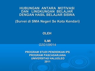 HUBUNGAN ANTARA MOTIVASI
DAN LINGKUNGAN BELAJAR
DENGAN HASIL BELAJAR SISWA
(Survei di SMA Negeri Se Kota Kendari)
OLEH
ILMI
G2G109014
PROGRAM STUDI PENDIDIKAN IPS
PROGRAM PASCASARJANA
UNIVERSITAS HALUOLEO
2011

 