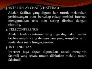 3. INTER RELAY CHAT (CHATTING)
  Adalah fasilitas yang diguna kan untuk melakukan
  perbincangan atau bercakap-cakap melalui internet
  menggunakan teks atau sering disebut dengan
  chatting.
4. TELECONFERENCE
  Adalah fasilitas internet yang juga digunakan untuk
  berbincang-bincang dengan cara yang kompleks yaitu
  mulai dari suara hingga gambar.
5. INTERNET FAX
  Internet juga dapat digunakan untuk mengirim
  faximili yang secara umum dilakukan melalui mesin
  faksimili.
 