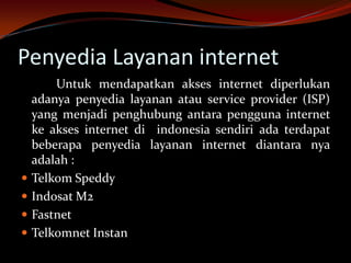Penyedia Layanan internet
        Untuk mendapatkan akses internet diperlukan
    adanya penyedia layanan atau service provider (ISP)
    yang menjadi penghubung antara pengguna internet
    ke akses internet di indonesia sendiri ada terdapat
    beberapa penyedia layanan internet diantara nya
    adalah :
   Telkom Speddy
   Indosat M2
   Fastnet
   Telkomnet Instan
 