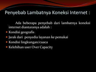 Penyebab Lambatnya Koneksi Internet :
         Ada beberapa penyebab dari lambatnya koneksi
    internet diantaranya adalah :
   Kondisi geografis
   Jarak dari penyedia layanan ke pemakai
   Kondisi lingkungan/cuaca
   Kelebihan user Over Capacity
 