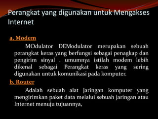 Perangkat yang digunakan untuk Mengakses
Internet
a. Modem
       MOdulator DEModulator merupakan sebuah
  perangkat keras yang berfungsi sebagai penagkap dan
  pengirim sinyal . umumnya istilah modem lebih
  dikenal sebagai Perangkat keras yang sering
  digunakan untuk komunikasi pada komputer.
b. Router
       Adalah sebuah alat jaringan komputer yang
  mengirimkan paket data melalui sebuah jaringan atau
  Internet menuju tujuannya,
 