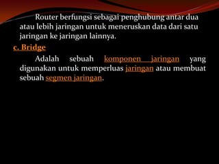 Router berfungsi sebagai penghubung antar dua
  atau lebih jaringan untuk meneruskan data dari satu
  jaringan ke jaringan lainnya.
c. Bridge
       Adalah sebuah komponen jaringan yang
  digunakan untuk memperluas jaringan atau membuat
  sebuah segmen jaringan.
 