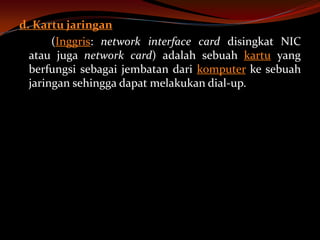d. Kartu jaringan
       (Inggris: network interface card disingkat NIC
  atau juga network card) adalah sebuah kartu yang
  berfungsi sebagai jembatan dari komputer ke sebuah
  jaringan sehingga dapat melakukan dial-up.
 
