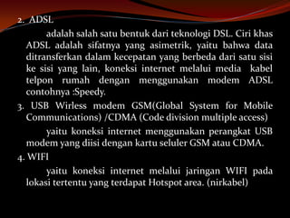 2. ADSL
       adalah salah satu bentuk dari teknologi DSL. Ciri khas
  ADSL adalah sifatnya yang asimetrik, yaitu bahwa data
  ditransferkan dalam kecepatan yang berbeda dari satu sisi
  ke sisi yang lain, koneksi internet melalui media kabel
  telpon rumah dengan menggunakan modem ADSL
  contohnya :Speedy.
3. USB Wirless modem GSM(Global System for Mobile
  Communications) /CDMA (Code division multiple access)
       yaitu koneksi internet menggunakan perangkat USB
  modem yang diisi dengan kartu seluler GSM atau CDMA.
4. WIFI
       yaitu koneksi internet melalui jaringan WIFI pada
  lokasi tertentu yang terdapat Hotspot area. (nirkabel)
 