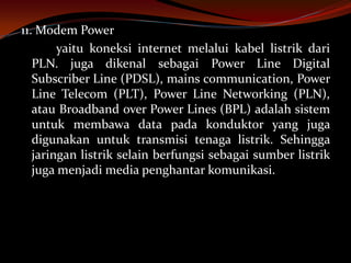 11. Modem Power
        yaitu koneksi internet melalui kabel listrik dari
   PLN. juga dikenal sebagai Power Line Digital
   Subscriber Line (PDSL), mains communication, Power
   Line Telecom (PLT), Power Line Networking (PLN),
   atau Broadband over Power Lines (BPL) adalah sistem
   untuk membawa data pada konduktor yang juga
   digunakan untuk transmisi tenaga listrik. Sehingga
   jaringan listrik selain berfungsi sebagai sumber listrik
   juga menjadi media penghantar komunikasi.
 