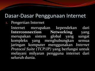 Dasar-Dasar Penggunaan Internet
1. Pengertian Internet
   Internet merupakan kependekan dari
   Interconnection       Networking        yang
   merupakan sistem global yang sangat
   kompleks yang menghubungkan semua
   jaringan komputer menggunakan Internet
   Protocol Suite (TCP/IP) yang berfungsi untuk
   melayani milyaran pengguna internet dari
   seluruh dunia.
 