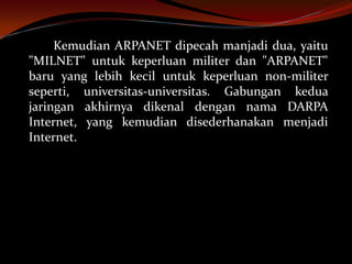Kemudian ARPANET dipecah manjadi dua, yaitu
"MILNET" untuk keperluan militer dan "ARPANET"
baru yang lebih kecil untuk keperluan non-militer
seperti, universitas-universitas. Gabungan kedua
jaringan akhirnya dikenal dengan nama DARPA
Internet, yang kemudian disederhanakan menjadi
Internet.
 