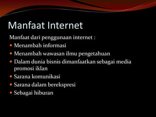 Manfaat Internet
Manfaat dari penggunaan internet :
 Menambah informasi
 Menambah wawasan ilmu pengetahuan
 Dalam dunia bisnis dimanfaatkan sebagai media
  promosi iklan
 Sarana komunikasi
 Sarana dalam berekspresi
 Sebagai hiburan
 