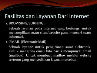 Fasilitas dan Layanan Dari Internet
1. BROWSING/SURFING :
   Sebuah layanan pada internet yang berfungsi untuk
   menampilkan suatu situs/website guna mencari suatu
   informasi.
2. EMAIL (Electronic Mail)
   Sebuah layanan untuk pengiriman surat elektronik.
   Untuk mengirim email kita harus mempunyai email
   (mailbox). Untuk membuat mailbox melalui website
   tertentu yang menyediakan layanan tersebut
 