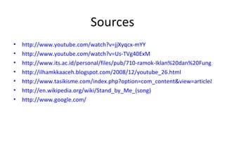 Sources http://www.youtube.com/watch?v=jjXyqcx-mYY http://www.youtube.com/watch?v=Us-TVg40ExM http://www.its.ac.id/personal/files/pub/710-ramok-Iklan%20dan%20Fungsi%20Media%20yang%20Terlupakan.pdf http://ilhamkkaaceh.blogspot.com/2008/12/youtube_26.html http://www.tasikisme.com/index.php?option=com_content&view=article&id=963:25-besar-domain-website-pertama-di-dunia&catid=46:internet-tips&Itemid=69 http://en.wikipedia.org/wiki/Stand_by_Me_(song) http://www.google.com/