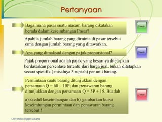 Pertanyaan

            Bagaimana pasar suatu macam barang dikatakan                  Jawab

            berada dalam keseimbangan Pasar?
           Apabila jumlah barang yang diminta di pasar tersebut
           sama dengan jumlah barang yang ditawarkan.
            Apa yang dimaksud dengan pajak proporsional?                  Jawab



           Pajak proporsional adalah pajak yang besarnya ditetapkan
           berdasarkan persentase tertentu dari harga jual; bukan ditetapkan
           secara spesifik ( misalnya 3 rupiah) per unit barang.
            Permintaan suatu barang ditunjukkan dengan
            persamaan Q = 60 – 10P; dan penawaran barang
            ditunjukkan dengan persamaan Q = 5P + 15. Buatlah
                                                                          Jawab

            a) skedul keseimbangan dan b) gambarkan kurva
            keseimbangan permintaan dan penawaran barang
            tersebut !
Universitas Negeri Jakarta
 