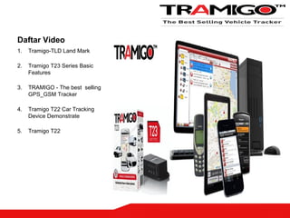 Daftar Video
1. Tramigo-TLD Land Mark
2. Tramigo T23 Series Basic
Features
3. TRAMIGO - The best selling
GPS_GSM Tracker
4. Tramigo T22 Car Tracking
Device Demonstrate
5. Tramigo T22
 