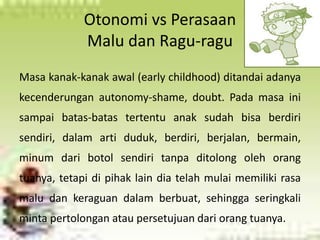 Otonomi vs Perasaan 
Malu dan Ragu-ragu 
Masa kanak-kanak awal (early childhood) ditandai adanya 
kecenderungan autonomy-shame, doubt. Pada masa ini 
sampai batas-batas tertentu anak sudah bisa berdiri 
sendiri, dalam arti duduk, berdiri, berjalan, bermain, 
minum dari botol sendiri tanpa ditolong oleh orang 
tuanya, tetapi di pihak lain dia telah mulai memiliki rasa 
malu dan keraguan dalam berbuat, sehingga seringkali 
minta pertolongan atau persetujuan dari orang tuanya. 
 