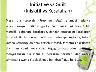 Initiative vs Guilt 
(Inisiatif vs Kesalahan) 
Masa pra sekolah (Preschool Age) ditandai adanya 
kecenderungan initiative-guilty. Pada masa ini anak telah 
memiliki beberapa kecakapan, dengan kecakapan-kecakapan 
tersebut dia terdorong melakukan beberapa kegiatan, tetapi 
karena kemampuan anak tersebut masih terbatas adakalanya 
dia mengalami kegagalan. Kegagalan-kegagalan tersebut 
menyebabkan dia memiliki perasaan bersalah, dan untuk 
sementara waktu dia tidak mau berinisatif atau berbuat. 
 