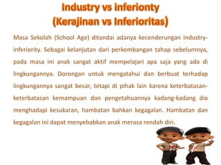 Masa Sekolah (School Age) ditandai adanya kecenderungan industry-inferiority. 
Sebagai kelanjutan dari perkembangan tahap sebelumnya, 
pada masa ini anak sangat aktif mempelajari apa saja yang ada di 
lingkungannya. Dorongan untuk mengatahui dan berbuat terhadap 
lingkungannya sangat besar, tetapi di pihak lain karena keterbatasan-keterbatasan 
kemampuan dan pengetahuannya kadang-kadang dia 
menghadapi kesukaran, hambatan bahkan kegagalan. Hambatan dan 
kegagalan ini dapat menyebabkan anak merasa rendah diri. 
 