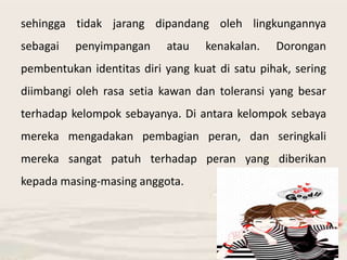 sehingga tidak jarang dipandang oleh lingkungannya 
sebagai penyimpangan atau kenakalan. Dorongan 
pembentukan identitas diri yang kuat di satu pihak, sering 
diimbangi oleh rasa setia kawan dan toleransi yang besar 
terhadap kelompok sebayanya. Di antara kelompok sebaya 
mereka mengadakan pembagian peran, dan seringkali 
mereka sangat patuh terhadap peran yang diberikan 
kepada masing-masing anggota. 
 