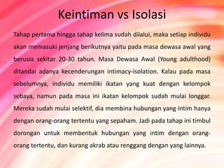 Keintiman vs Isolasi 
Tahap pertama hingga tahap kelima sudah dilalui, maka setiap individu 
akan memasuki jenjang berikutnya yaitu pada masa dewasa awal yang 
berusia sekitar 20-30 tahun. Masa Dewasa Awal (Young adulthood) 
ditandai adanya kecenderungan intimacy-isolation. Kalau pada masa 
sebelumnya, individu memiliki ikatan yang kuat dengan kelompok 
sebaya, namun pada masa ini ikatan kelompok sudah mulai longgar. 
Mereka sudah mulai selektif, dia membina hubungan yang intim hanya 
dengan orang-orang tertentu yang sepaham. Jadi pada tahap ini timbul 
dorongan untuk membentuk hubungan yang intim dengan orang-orang 
tertentu, dan kurang akrab atau renggang dengan yang lainnya. 
 