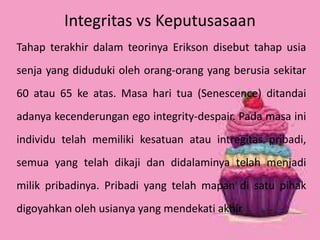 Integritas vs Keputusasaan 
Tahap terakhir dalam teorinya Erikson disebut tahap usia 
senja yang diduduki oleh orang-orang yang berusia sekitar 
60 atau 65 ke atas. Masa hari tua (Senescence) ditandai 
adanya kecenderungan ego integrity-despair. Pada masa ini 
individu telah memiliki kesatuan atau intregitas pribadi, 
semua yang telah dikaji dan didalaminya telah menjadi 
milik pribadinya. Pribadi yang telah mapan di satu pihak 
digoyahkan oleh usianya yang mendekati akhir 
 