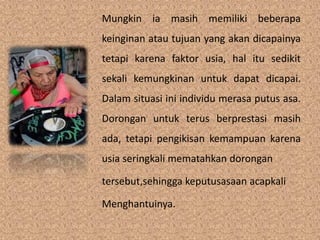 Mungkin ia masih memiliki beberapa 
keinginan atau tujuan yang akan dicapainya 
tetapi karena faktor usia, hal itu sedikit 
sekali kemungkinan untuk dapat dicapai. 
Dalam situasi ini individu merasa putus asa. 
Dorongan untuk terus berprestasi masih 
ada, tetapi pengikisan kemampuan karena 
usia seringkali mematahkan dorongan 
tersebut,sehingga keputusasaan acapkali 
Menghantuinya. 
 