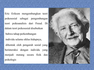 Eric Erikson mengembangkan teori 
psikososial sebagai pengembangan 
teori psikoanalisis dari Freud. Di 
dalam teori psikososial disebutkan 
bahwa tahap perkembangan 
individu selama siklus hidupnya, 
dibentuk oleh pengaruh sosial yang 
berinteraksi dengan individu yang 
menjadi matang secara fisik dan 
psikologis 
 