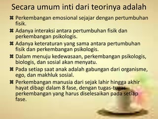 Secara umum inti dari teorinya adalah 
Perkembangan emosional sejajar dengan pertumbuhan 
fisik. 
Adanya interaksi antara pertumbuhan fisik dan 
perkembangan psikologis. 
Adanya keteraturan yang sama antara pertumbuhan 
fisik dan perkembangan psikologis. 
Dalam menuju kedewasaan, perkembangan psikologis, 
biologis, dan sosial akan menyatu. 
Pada setiap saat anak adalah gabungan dari organisme, 
ego, dan makhluk sosial. 
Perkembangan manusia dari sejak lahir hingga akhir 
hayat dibagi dalam 8 fase, dengan tugas-tugas 
perkembangan yang harus diselesaikan pada setiap 
fase. 
 