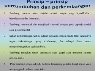 1. Tumbang manusia akna berjalan sesuai dengan yang diprediksikan, 
berkelanjutan dan berurutan. 
2. Tumbang neuromuskular mengikuti / sesuai dengan pola cephalo-caudal 
atau proximodistal 
3. Setiap perkembangan terkini adalah diyakini sebagai tanda telah selesainya 
tugas perkembangan yang sebelumnya, dan sebagai dasar untuk 
mengembangankan keahlian baru. 
4. Tumbang mungkin untuk sementara akan gagal atau menurun selama 
periode kritis. 
5. Pola tumbang setiap individu berbeda tergantung genetik. Lingkungan yang 
mempengaruhi selama masa kritis 
 