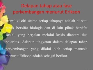 Delapan tahap atau fase 
perkembangan menurut Erikson 
memiliki ciri utama setiap tahapnya adalah di satu 
pihak bersifat biologis dan di lain pihak bersifat 
sosial, yang berjalan melalui krisis diantara dua 
polaritas. Adapun tingkatan dalam delapan tahap 
perkembangan yang dilalui oleh setiap manusia 
menurut Erikson adalah sebagai berikut. 
 