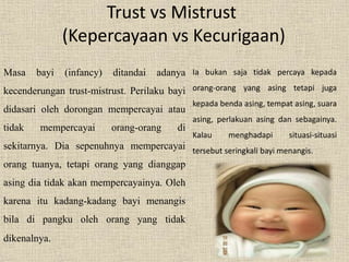 Trust vs Mistrust 
(Kepercayaan vs Kecurigaan) 
Masa bayi (infancy) ditandai adanya 
kecenderungan trust-mistrust. Perilaku bayi 
didasari oleh dorongan mempercayai atau 
tidak mempercayai orang-orang di 
sekitarnya. Dia sepenuhnya mempercayai 
orang tuanya, tetapi orang yang dianggap 
asing dia tidak akan mempercayainya. Oleh 
karena itu kadang-kadang bayi menangis 
bila di pangku oleh orang yang tidak 
dikenalnya. 
Ia bukan saja tidak percaya kepada 
orang-orang yang asing tetapi juga 
kepada benda asing, tempat asing, suara 
asing, perlakuan asing dan sebagainya. 
Kalau menghadapi situasi-situasi 
tersebut seringkali bayi menangis. 
 