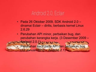 Android 2.0 / 2.1 
(Éclair) 
• Pada 26 Oktober 2009, SDK Android 2.0 – 
dinamai Eclair – dirilis, berbasis kernel Linux 
2.6.29 
• Perubahan API minor, perbaikan bug, dan 
perubahan kerangka kerja. (3 Desember 2009 – 
Android 2.0.1) 
• Perubahan kecil pada API dan perbaikan bug 
(12 Januari 2010 – Android 2.1) 
 