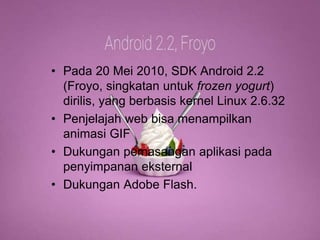 Android 2.2 
(Frozen Yoghurt) 
• Pada 20 Mei 2010, SDK Android 2.2 
(Froyo, singkatan untuk frozen yogurt) 
dirilis, yang berbasis kernel Linux 2.6.32 
• Penjelajah web bisa menampilkan 
animasi GIF 
• Dukungan pemasangan aplikasi pada 
penyimpanan eksternal 
• Dukungan Adobe Flash. 
 