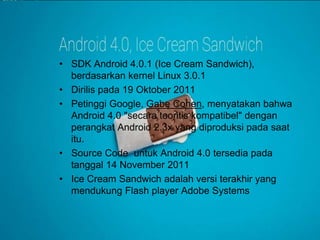 • SDK Android 4.0.1 (Ice Cream Sandwich), 
berdasarkan kernel Linux 3.0.1 
• Dirilis pada 19 Oktober 2011 
• Petinggi Google, Gabe Cohen, menyatakan bahwa 
Android 4.0 "secara teoritis kompatibel" dengan 
perangkat Android 2.3x yang diproduksi pada saat 
itu. 
• Source Code untuk Android 4.0 tersedia pada 
tanggal 14 November 2011 
• Ice Cream Sandwich adalah versi terakhir yang 
mendukung Flash player Adobe Systems 
 