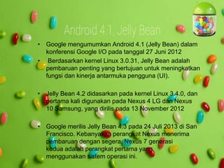 • Google mengumumkan Android 4.1 (Jelly Bean) dalam 
konferensi Google I/O pada tanggal 27 Juni 2012 
• Berdasarkan kernel Linux 3.0.31, Jelly Bean adalah 
pembaruan penting yang bertujuan untuk meningkatkan 
fungsi dan kinerja antarmuka pengguna (UI). 
• Jelly Bean 4.2 didasarkan pada kernel Linux 3.4.0, dan 
pertama kali digunakan pada Nexus 4 LG dan Nexus 
10 Samsung, yang dirilis pada 13 November 2012 
• Google merilis Jelly Bean 4.3 pada 24 Juli 2013 di San 
Francisco. Kebanyakan perangkat Nexus menerima 
pembaruan dengan segera. Nexus 7 generasi 
kedua adalah perangkat pertama yang 
menggunakan sistem operasi ini. 
 