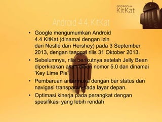 • Google mengumumkan Android 
4.4 KitKat (dinamai dengan izin 
dari Nestlé dan Hershey) pada 3 September 
2013, dengan tanggal rilis 31 Oktober 2013. 
• Sebelumnya, rilis berikutnya setelah Jelly Bean 
diperkirakan akan diberi nomor 5.0 dan dinamai 
'Key Lime Pie'. 
• Pembaruan antarmuka dengan bar status dan 
navigasi transparan pada layar depan. 
• Optimasi kinerja pada perangkat dengan 
spesifikasi yang lebih rendah 
 