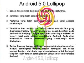 Android 5.0 Lollipop 
1. Desain keseluruhan baru dari versi android sebelumnya. 
2. Notifikasi yang lebih baik dan menarik. 
3. Performa yang lebih baik dan enteng dari versi android 
sebelumnya. 
4. Tambahan fitur android kill switch adalah sebuah fitur yang 
dinamakan Factory Reset Protection kini dapat diaktifkan pada 
Android 5.0 Lollipop. Dengannya, ketika Anda ingin melakukan 
factory reset pada sebuah smartphone Android, Anda akan 
memerlukan sebuah password yang sebelumnya telah 
ditetapkan. 
5. Device Sharing dengan Lollipop, perangkat Android Anda akan 
mampu berintegrasi dengan banyak perangkat. Tak hanya 
berbagi konten, kini Anda juga dimungkinkan untuk berbagai 
tampilan layar dengan perangkat lain yang sama-sama berbasis 
Android. 
 