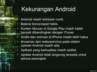 Kekurangan Android 
• Android masih terkesan rumit. 
• Baterai boros/cepat habis. 
• Konten hiburan di Google Play masih kalah 
banyak dibandingkan dengan iTunes 
• Grafis dan animasi di iPhone masih lebih halus 
• Ancaman dari malware/virus pada sistem 
operasi Android masih ada. 
• Aplikasi yang berkualitas masih sedikit. 
• Update Android tidak langsung tersedia untuk 
semua perangkat. 
 