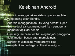 Kelebihan Android 
• Android menggunakan sistem operasi mobile 
yang paling user friendly. 
• Android menggunakan OS yang bersifat Open 
Source jadi sangat memungkinkan pengguna 
membuat aplikasi sendiri. 
• Dari segi tampilan terlihat elegant jadi pengguna 
tidak mudah bosan saat memulainya. 
• Bersifat multitasking yang artinya bisa 
menjalankan berbagai aplikasi sekaligus. 
 