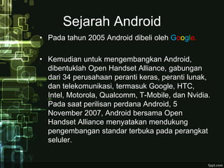 Sejarah Android 
• Pada tahun 2005 Android dibeli oleh Google. 
• Kemudian untuk mengembangkan Android, 
dibentuklah Open Handset Alliance, gabungan 
dari 34 perusahaan peranti keras, peranti lunak, 
dan telekomunikasi, termasuk Google, HTC, 
Intel, Motorola, Qualcomm, T-Mobile, dan Nvidia. 
Pada saat perilisan perdana Android, 5 
November 2007, Android bersama Open 
Handset Alliance menyatakan mendukung 
pengembangan standar terbuka pada perangkat 
seluler. 
 