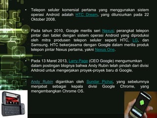 • Telepon seluler komersial pertama yang menggunakan sistem 
operasi Android adalah HTC Dream, yang diluncurkan pada 22 
Oktober 2008. 
• Pada tahun 2010, Google merilis seri Nexus; perangkat telepon 
pintar dan tablet dengan sistem operasi Android yang diproduksi 
oleh mitra produsen telepon seluler seperti HTC, LG, dan 
Samsung. HTC bekerjasama dengan Google dalam merilis produk 
telepon pintar Nexus pertama, yakni Nexus One. 
• Pada 13 Maret 2013, Larry Page (CEO Google) mengumumkan 
dalam postingan blognya bahwa Andy Rubin telah pindah dari divisi 
Android untuk mengerjakan proyek-proyek baru di Google. 
• Andy Rubin digantikan oleh Sundar Pichai, yang sebelumnya 
menjabat sebagai kepala divisi Google Chrome, yang 
mengembangkan Chrome OS. 
 