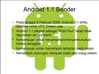 Android 1.1 Bender 
• Pada tanggal 9 Februari 2009, Android 1.1 dirilis, 
awalnya untuk HTC Dream saja 
• Android 1.1 dikenal sebagai "Petit Four" tetapi tidak 
digunakan secara resmi 
• Kemampuan untuk menampilkan/menyembunyikan 
tombol panggilan. 
• Kemampuan untuk menyimpan lampiran pada pesan. 
• Menambah dukungan marquee pada tata ruang sistem. 
 