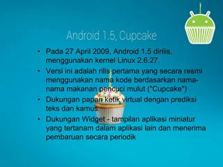 • Pada 27 April 2009, Android 1.5 dirilis, 
menggunakan kernel Linux 2.6.27. 
• Versi ini adalah rilis pertama yang secara resmi 
menggunakan nama kode berdasarkan nama-nama 
makanan pencuci mulut ("Cupcake") 
• Dukungan papan ketik virtual dengan prediksi 
teks dan kamus. 
• Dukungan Widget - tampilan aplikasi miniatur 
yang tertanam dalam aplikasi lain dan menerima 
pembaruan secara periodik 
 