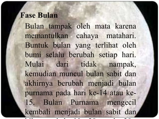 Fase Bulan
 Bulan tampak oleh mata karena
 memantulkan cahaya matahari.
 Buntuk bulan yang terlihat oleh
 bumi selalu berubah setiap hari.
 Mulai    dari  tidak    nampak,
 kemudian muncul bulan sabit dan
 akhirnya berubah menjadi bulan
 purnama pada hari ke-14 atau ke-
 15. Bulan Purnama mengecil
 kembali menjadi bulan sabit dan
 