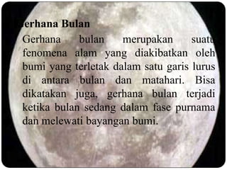 Gerhana Bulan
 Gerhana     bulan    merupakan      suatu
 fenomena alam yang diakibatkan oleh
 bumi yang terletak dalam satu garis lurus
 di antara bulan dan matahari. Bisa
 dikatakan juga, gerhana bulan terjadi
 ketika bulan sedang dalam fase purnama
 dan melewati bayangan bumi.
 