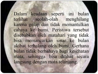 Dalam keadaan seperti ini bulan
terlihat   seolah-olah   menghilang
karena gelap dan tidak memantulkan
cahaya ke bumi. Peristiwa tersebut
disebabkan oleh matahari yang tidak
bisa memancarkan sinar ke bulan
akibat terhalang oleh bumi. Gerhana
bulan tidak berbahaya bagi kesehatan
mata, sehingga bisa dilihat secara
langsung dengan mata telanjang.
 