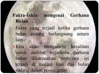 Fakta-fakta mengenai Gerhana
  Bulan
  Fakta yang terjadi ketika gerhana
  bulan sedang berlangsung antara
  lain :
 Kita akan mengalami kesulitan
  untuk melihat terjadinya gerhana
  bulan dikarenakan peristiwa ini
  terjadi di malam hari dan bulan
  sedang dalam posisi gelap.
 