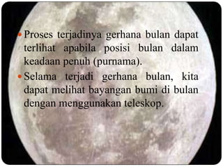  Proses terjadinya gerhana bulan dapat
  terlihat apabila posisi bulan dalam
  keadaan penuh (purnama).
 Selama terjadi gerhana bulan, kita
  dapat melihat bayangan bumi di bulan
  dengan menggunakan teleskop.
 