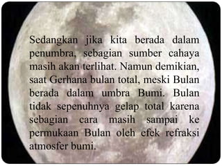 Sedangkan jika kita berada dalam
penumbra, sebagian sumber cahaya
masih akan terlihat. Namun demikian,
saat Gerhana bulan total, meski Bulan
berada dalam umbra Bumi. Bulan
tidak sepenuhnya gelap total karena
sebagian cara masih sampai ke
permukaan Bulan oleh efek refraksi
atmosfer bumi.
 