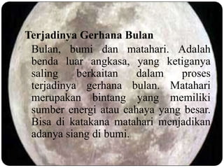 Terjadinya Gerhana Bulan
 Bulan, bumi dan matahari. Adalah
 benda luar angkasa, yang ketiganya
 saling    berkaitan   dalam   proses
 terjadinya gerhana bulan. Matahari
 merupakan bintang yang memiliki
 sumber energi atau cahaya yang besar.
 Bisa di katakana matahari menjadikan
 adanya siang di bumi.
 