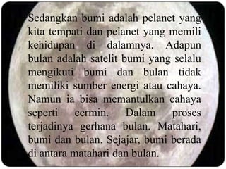 Sedangkan bumi adalah pelanet yang
kita tempati dan pelanet yang memili
kehidupan di dalamnya. Adapun
bulan adalah satelit bumi yang selalu
mengikuti bumi dan bulan tidak
memiliki sumber energi atau cahaya.
Namun ia bisa memantulkan cahaya
seperti cermin. Dalam proses
terjadinya gerhana bulan. Matahari,
bumi dan bulan. Sejajar, bumi berada
di antara matahari dan bulan.
 